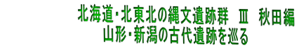 　　　　　　　　　北海道・北東北の縄文遺跡群　Ⅲ　秋田編　 　　　　　　　　　　　　山形・新潟の古代遺跡を巡る