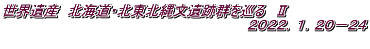 世界遺産　北海道・北東北縄文遺跡群を巡る　Ⅱ 　　　　　　　　　　　　　　　　　　　　　　　　　　２０２２．１．２０－２４ 　　